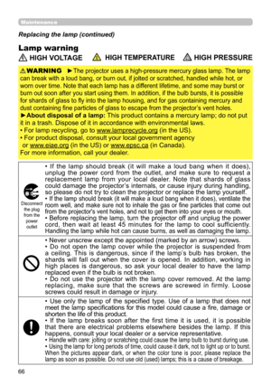 Page 6666
Maintenance
Lamp warning
Replacing the lamp (continued)
 HIGH VOLTAGE  HIGH TEMPERATURE HIGH PRESSURE
►The projector uses a high-pressure mercury glass lamp. The lamp 
can break with a loud bang, or burn out, if jolted or scratched, handled while hot, or 
worn over time. Note that each lamp has a different lifetime, and some may burst or 
burn out soon after you start using them. In addition, if the bulb bursts, it is possible 
for shards of glass to fly into the lamp housing, and for gas containing...