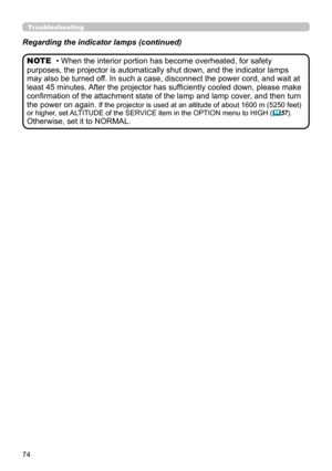 Page 7474
Troubleshooting
Regarding the indicator lamps (continued)
• When the interior portion has become overheated, for safety 
purposes, the projector is automatically shut down, and the indicator lamps 
may also be turned off. In such a case, disconnect the power cord, and wait at 
least 45 minutes. After the projector has sufficiently cooled down, please make 
confirmation of the attachment state of the lamp and lamp cover, and then turn 
the power on again. 
If the projector is used at an altitude of...