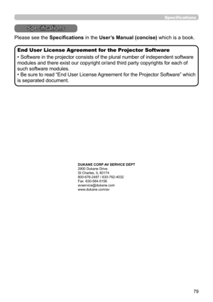 Page 7979
Specifications
Specifications
Please see the Specifications in the User’s Manual (concise) which is a book.
End User License Agreement for the Projector Software
• Software in the projector consists of the plural number of independent software 
modules and there exist our copyright or/and third party copyrights for each of 
such software modules.
• Be sure to read “End User License Agreement for the Projector Software” which 
is separated document.
DUKANE CORP AV SERVICE DEPT 
2900 Dukane Drive
St...