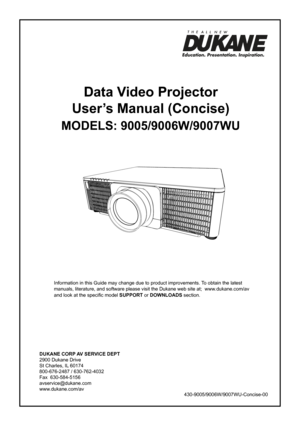 Page 1DUKANE CORP AV SERVICE DEPT 
2900 Dukane Drive
St Charles, IL 60174
800-676-2487 / 630-762-4032 
Fax  630-584-5156
avservice@dukane.com  
www.dukane.com/av
Information in this Guide may change due to product improvements. To obtain the latest 
manuals, literature, and software please visit the Dukane web site at;  \
www.dukane.com/av  
and look at the specific model SUPPORT or DOWNLOADS section.
Data Video Projector
User’s Manual (Concise)
MODELS: 9005/9006W/9007WU
430-9005/9006W/9007WU-Concise-00
  