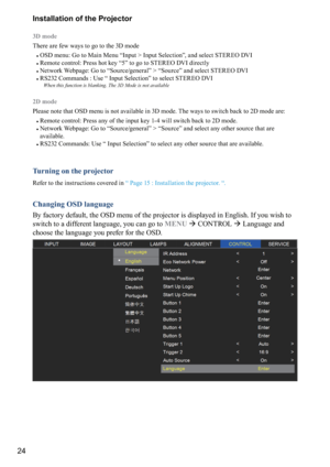 Page 2424Installation of the Projector
3D mode
There are few ways to go to the 3D mode
#
OSD menu: Go to Main Me

nu “Input > Input Selection”, and select STEREO DVI
#
 Remote control: Press hot key “5” to go to STEREO DVI directly
#
 Network Webpage: Go to “Source/general” > “Source” and select STEREO DVI
#
 RS232 Commands : Use “ Input Selection” to select STEREO DVI
When this function is blanking. The 3D Mode is not available
2D mode
Please note that OSD menu is not available in 3D mode. The ways to switch...