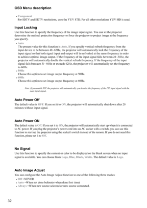Page 3232OSD Menu description
#
Component 
For SDTV and EDTV resolutions, uses the YUV STD. For all other resolutions YUV HD is used.
Input Locking
Use this function to specify the frequency of the image input signal. You can let the projector 
determine the optimal projection frequency or force the projector to project image at the frequency 
you specify.
#
Auto 
  The present value for this function is 
Auto. If you specify vertical refresh frequency from the 
input device to be b

etween 48~62Hz, the...