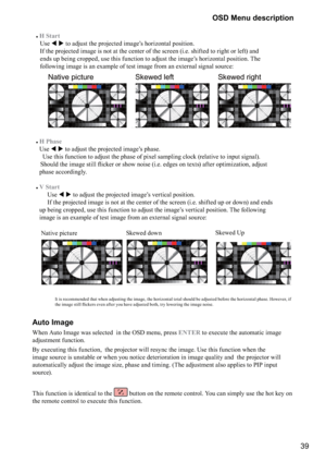 Page 3939
OSD Menu description
#
H Start
 
 Use   

	
\f


\b

	+\f
\b@
	
\f
 
 If the projected image is not at the center of the screen (i.e. shifted to right or left) and 

\f

&
\b>
\f
\f



	\f


	+\f
\b@
	
\f

J

 
 following image is an example of test image from an external signal source:
     
Native pictureSkewed leftSkewed right
 
 
#
H Phase
 
Use   

	

\f


\b

	+\f
	\f 
   Use this...