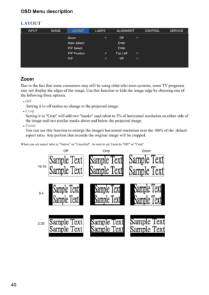 Page 4040OSD Menu description
LAYOUT
Zoom
Due to the fact that some consumers may still be using older television systems, some TV programs 
may not display the edges of the image. Use this function to hide the image edge by choosing one of 
the following three options:
#
Off 
 Setting it to off makes no change to the projected image. 
#
 Crop 
  Setting it to "Crop" will add two "masks" equivalent to 3% of horizontal resolution on either side of 
the image and t
 wo similar masks above and...