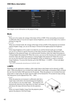 Page 4242OSD Menu description
LAMP
This chapter covers information on the projector lamp.
Mode
#
ECO 
  
When set to Eco mode, the wattage of the lamp will be at 360W. If the surrounding environment 
\f
\f



	\b
\b





\b=\b

\f
&\b
\f\f>

	
\f


	

