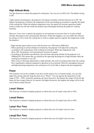 Page 4343
OSD Menu description
High Altitude Mode
Use this function to control the projector's cooling fan. You can set it to Off or On. The default setting 
is Off. 
 
Under normal circumstances, the projector will operate normally with this function set to Off.  By 
default, the projector will detect the temperature of the surrounding environment to regulate the speed 
of the cooling fan. When the ambient temperature rises, fan speed will increase (generates louder 
noise) to make sure the heat inside the...