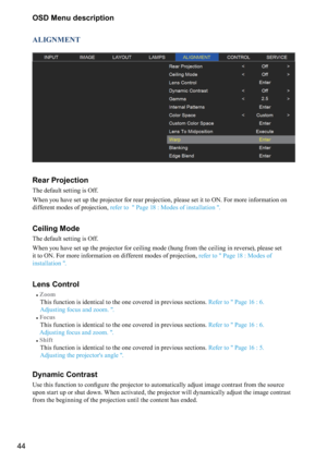 Page 4444OSD Menu description
ALIGNMENT
Rear Projection
The default setting is Off.
When you have set up the projector for rear projection, please set it to ON. For more information on 
different modes of projection, 
refer to  " Page 18 : Modes of installation ".
Ceiling Mode
The default setting is Off.
When you have set up the projector for ceiling mode (hung from the ceiling in reverse), please set 
it to ON. For more information on different modes of projection,  refer to " Page 18 : Modes of...