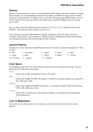 Page 4545
OSD Menu description
Gamma
Different Gamma settings will affect viewers' perception of the image. Generally speaking, for images 
that are darker, it is recommended that Gamma be set higher to yield better image quality in darker 
\b\f
&
\f	\b

	\f

&\b
\b
	\b	\f


\b	\f
>

\b

&\b
\b
	\f>

	
set the Gamma lower to give up details in the darker areas to make the brighter areas (i.e. clouds) 
more visible.
