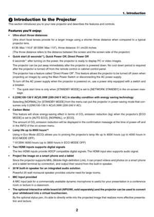 Page 132
1. Introduction
 Introduction to the Projector
This	section	introduces	you	to	your	new	projector	and	describes	the	features	and	controls.
Features you’ll enjoy:
•	 Ultra	short	throw	distances	
	 Ultra	short	focal	lenses	 provide	 for	a	larger	 image	 using	a	shorter	 throw	distance	 when	compared	 to	a	typical	
projector	lens.
	    6136:	Max	116.6"	(6135W:	Max	110"),	throw	distance:	51	cm/20	inches
	 (The	throw	distance	refers	to	the	distance	between	the	screen	and	the	screen	side	of	the...