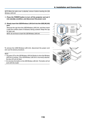 Page 127116
6. Installation and Connections
NOTE:When	the	cable	 cover	 is	attached,	 remove	it	before	 inserting	 the	USB	
Wireless	LAN	Unit.
1. Press  the  POWER  button  to  turn  off  the  projector  and  set  it 
into standby condition, and disconnect the power cord.
2.  Slowly insert the USB Wireless LAN Unit into the USB (WLAN) 
port.
  Remove the cap from the USB Wireless LAN Unit, and then insert 
it with the surface (side of indicator) facing outward. Keep the cap 
for later use.
NOTE:	Do	not	force	to...