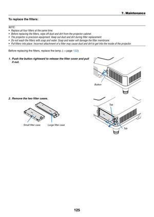 Page 136125
7. Maintenance
To	replace	the	filters:
NOTE:	
•	 Replace	all	four	filters	at	the	same	time.
•	 Before	replacing	the	filters,	wipe	off	dust	and	dirt	from	the	projector	cabinet.	
•	 The	projector	is	precision	equipment.	Keep	out	dust	and	dirt	during	filter	replacement.
•	 Do	not	wash	the	filters	with	soap	and	water.	Soap	and	water	will	damage	the	filter	membrane.	
•	 Put	filters	into	place.	Incorrect	attachment	of	a	filter	may	cause	dust	and	dirt	to	get	into	the	inside	of	the	projector.	
Before...