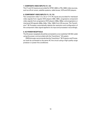 Page 12
10

7. COMPOSITE VIDEO INPUTS (V1, V2)
The V1 and V2 inputs are provided for NTSC (480i) or PAL (580i) video sources, 
such as off-air tuners, satellite systems, cable boxes, VCR and DVD players.  
8. COMPONENT VIDEO INPUTS (Y1, Y2, Y3)
Two component video Y, Cr, Cb or Y, Pr, Pb inputs are provided for interlaced 
video signals from regular DVD players (480i, 580i), progressive component 
video signals from progressive DVD players (480p, 580p), and progressive or 
interlaced HD signals (480p, 540p,...