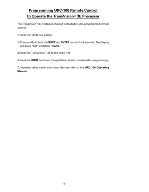 Page 13
11

Programming URC-100 Remote Control  
to Operate the TransVision
™ 3E Processor
The TransVision™ 3E System is shipped with a factory pre-programmed remote  
control.
1. 
Press the TV  device button. 
2.  Press and hold both the  SHIFT and ENTER  buttons for 3 seconds. The display 
will blink “Set” and then “DWIN.”
3. Enter the TransVision
™ 3E brand code: 177
4. Press the  LIGHT button on the right hand side to complete the programming.
 
To  operate  other  audio  and  video  devices  refer  to  the...