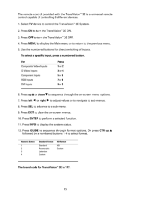 Page 15
13

The remote control provided with the TransVision™ 3E is a universal remote 
control capable of controlling 8 different devices. 
1. Select 
TV device to control the TransVision™ 3E System.
2. Press 
ON to turn the TransVision™ 3E ON. 
3. Press 
OFF to turn the TransVision™ 3E OFF.
4.  Press 
MENU  to display the Main menu or to return to the previous menu.
5.  Use the numbered buttons for direct switching of inputs. 
  To select a speciﬁc input, press a numbered button.  
6. Press up
 ▲ or down ▼ to...