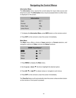 Page 16
14

Navigating the Control Menus
Information Menu
The Information menu reports the current status for input video source and 
lamp hours used. The  Information menu may be accessed when no other menu 
is displayed on the screen.
1.  To display the  Information Menu , press INFO button on the remote control.
2. Press 
EXIT on the remote to clear the screen immediately. 
Main Menu
The  Main  menu  offers  a  choice  of  Input selection  or   Format  selection,  and 
navigation options to  Video controls...