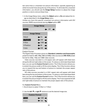 Page 22
20

tain extra lines or unwanted non-picture information, typically appearing as 
white horizontal lines along the top of the picture. To eliminate this unwanted 
information,  you  should  use  the 
Image  Setup  function  to  adjust  the  image 
position or size to remove these lines. 
1.  In the Image Setup menu, select the 
Adjust option  = On and adjust the im-
age as described in the  Image Setup menu. 
Unless  you  have  this  speciﬁc  unwanted  non-picture  information  with  DVI 
sources, DWIN...