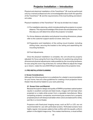 Page 24
22

Projector Installation — Introduction
Physical and electrical installation of the TransVision™ 3E must be performed 
only by a trained professional who is knowledgeable about both the speciﬁcs 
of the TransVision
™ 3E and the requirements of the local building and electri-
cal codes.
Physical installation of the TransVision
™ 3E may be divided into 3 steps:
(1)  Pre-installation planning, which includes plotting the projector-to-screen  distance. This requires knowledge of the screen size and...