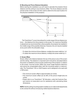 Page 26
24

B. Mounting and Throw Distance Calculation
Before starting the installation you will need to calculate the projector throw 
distance and the ceiling to top-of-picture offset. The throw distance and the 
precise center of the screen are then used to determine the exact location for 
the physical installation of the projector. The TransVision
™’s zoom lens allows for a wide range of throw distance op-
tions — the distance from the projector to the screen. For maximum ﬂexibility 
in adjustment we...