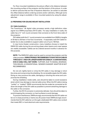 Page 27
25

For ﬂoor-mounted installations the picture offset is the distance between 
the mounting surface of the projector and the bottom of the picture. In order 
to deliver pictures that are free of keystone distortion, be certain to calculate 
the offset distance before ordering screens and/or cabinetry. Although some 
adjustment range is available in ﬂoor mounted systems by using the adjust
-
able feet.
(2) PREPARING FOR CEILING MOUNT INSTALLATION
2A. Cable Installation
The  TransVision
™  3E  digital...