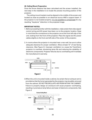 Page 28
26

2B. Ceiling Mount Preparation
Once  the  throw  distance  has  been  calculated  and  the  screen  installed,  the 
next step in the installation is to locate the precise mounting position of the 
projector.  The ceiling mount bracket must be aligned to the middle of the screen and 
located  as  close  as  possible  to  an  electrical  source  AND  a  support  beam.  If 
the projector is not located properly,  it is not possible to compensate for any 
resulting “keystone” distortion in the projected...