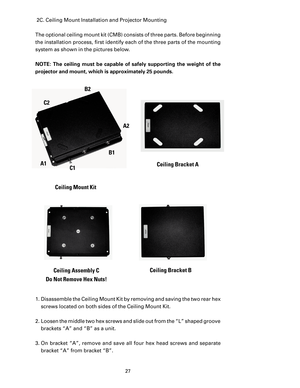 Page 29
27

 2C. Ceiling Mount Installation and Projector Mounting
The optional ceiling mount kit (CMB) consists of three parts. Before beginning 
the installation process, ﬁrst identify each of the three parts of the mounting 
system as shown in the pictures below.
NOTE:  The  ceiling  must  be  capable  of  safely  supporting  the  weight  of  the 
projector and mount, which is approximately 25 pounds.
A1C1
C2
B2
B1
A2
Ceiling Mount Kit
Ceiling Bracket A
Ceiling Bracket BCeiling Assembly C 
Do Not Remove Hex...