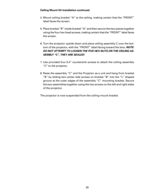 Page 30
28

Ceiling Mount Kit Installation continued
4.  Mount ceiling bracket “A” to the ceiling, making certain that the “FRONT” label faces the screen.
5.  Place bracket “B” inside bracket “A” and then secure the two pieces together  using the four hex head screws, making certain that the “FRONT” label faces 
the screen.
6.  Turn the projector upside down and place ceiling assembly C over the bot
-
tom of the projector, with the “FRONT” label facing toward the lens.  NOTE:  
DO NOT ATTEMPT TO LOOSEN THE FIVE...