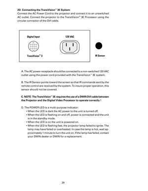 Page 31
29

2D. Connecting the TransVision™ 3E System
Connect the AC Power Cord to the projector and connect it to an unswitched 
AC outlet. Connect the projector to the TransVision
™ 3E Processor using the 
circular connector of the DVI cable.
 A. The AC power receptacle should be connected to a non-switched 120 VAC 
outlet using the power cord provided with the TransVision
™ 3E system.
 B. The IR Sensor points toward the screen so that IR commands sent by the 
remote control are received by the system. To...