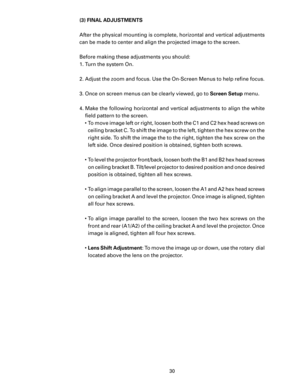 Page 32
30

(3) FINAL ADJUSTMENTS
After the physical mounting is complete, horizontal and vertical adjustments 
can be made to center and align the projected image to the screen. 
Before making these adjustments you should:
1. Turn the system On. 
2.  Adjust the zoom and focus. Use the On-Screen Menus to help reﬁne focus.
3.  Once on screen menus can be clearly viewed, go to Screen Setup menu.
4.  Make the following horizontal and vertical adjustments to align the white  ﬁeld pattern to the screen. 
•  To move...