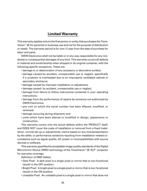 Page 37
35

Limited Warranty 
This warranty applies only to the ﬁrst person or entity that purchases the Trans-
Vision
™ 3E for personal or business use and not for the purpose of distribution 
or resale. The warranty period is for one (1) year from the date of purchase for 
labor and parts.  DWIN Electronics shall not be liable or in any way responsible for any inci
-
dental or consequential damages of any kind. This warranty covers all defects 
in material and workmanship when shipped in its original...