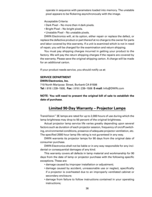 Page 38
36

operate in sequence with parameters loaded into memory. The unstable 
pixel appears to be ﬂickering asynchronously with the image.
Acceptable Criteria:
•  Dark Pixel – No more then 4 dark pixels.
•  Bright Pixel – No bright pixels.
•  Unstable Pixel – No unstable pixels.
DWIN Electronics will, at its option, either repair or replace the defect, or 
replace the defective product or part thereof at no charge to the owner for parts 
and labor covered by this warranty. If a unit is examined which is not...