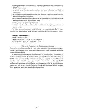 Page 39
37

•  damage from the performance of repairs by someone not authorized by DWIN Electronics;
•  any  unit  on  which  the  serial  number  has  been  effaced,  modified,  or 
 
removed;
•  any failed lamp with a serial number that does not match the serial number  associated with the projector
•  any failed replacement lamp with a serial number that does not match the  serial number of the replacement lamp. 
•  damage occurring during shipment;
•  units  which  have  been  altered  or  modified  in...