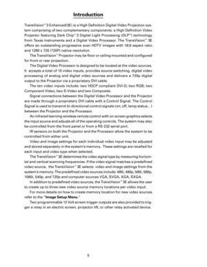 Page 7
5

Introduction
TransVision™ 3 Enhanced(3E) is a High Deﬁnition Digital Video Projection sys-
tem comprising of two complementary components: a High Deﬁnition Video 
Projector  featuring  Dark  Chip
™ 3  Digital  Light  Processing  (DLP™)  technology 
from  Texas  Instruments  and  a  Digital  Video  Processor.  The  TransVision
™  3E 
offers  an  outstanding  progressive  scan  HDTV  images  with  16:9  aspect  ratio 
and 1280 x 720 (720P) native resolution. The TransVision
™ Projector may be ﬂoor or...