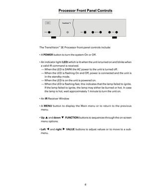 Page 8
6

Processor Front Panel Controls
The TransVision™ 3E Processor front panel controls include:
•  A 
POWER button to turn the system On or Off.
•  An indicator light ( LED) which is lit when the unit is turned on and blinks when 
a valid IR command is received.  — When the LED is DARK the AC power to the unit is turned off.
—  When the LED is ﬂashing On and Off, power is connected and the unit is  in the standby mode.
—  When the LED is on the unit is powered on.
—  When the LED is ﬂashing fast, this...