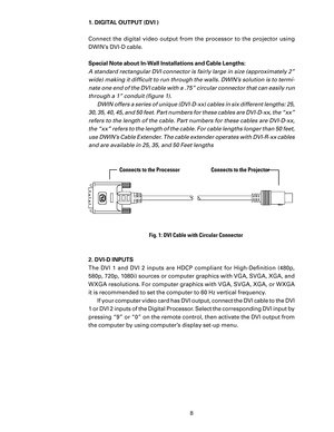 Page 10
8

1. DIGITAL OUTPUT (DVI )
Connect  the  digital  video  output  from  the  processor  to  the  projector  using 
DWIN’s DVI-D cable. 
Special Note about In-Wall Installations and Cable Lengths:
A standard rectangular DVI connector is fairly large in size (approximately 2” 
wide) making it difﬁcult to run through the walls. DWIN’s solution is to termi
-
nate one end of the DVI cable with a .75” circular connector that can easily run 
through a 1” conduit (ﬁgure 1).  DWIN offers a series of unique...