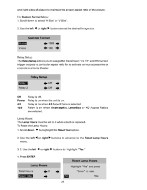 Page 23
21

and right sides of picture to maintain the proper aspect ratio of the picture. 
For Custom Format Menu:
1. Scroll down to select ‘H-Size’ or ‘V-Size’.
2. Use the 
left ◀ or right ▶ buttons to set the desired image size.  
Custom Format
H-size  1365
V-size  180
Relay Setup
The Relay Setup allows you to assign the TransVision™ 4’s RY1 and RY2 screen 
trigger outputs to particular aspect ratio for to activate various accessories or 
controls in a home theater.
Relay Setup
Relay 1  Off
Relay 2  Off
Off...