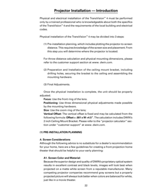 Page 24
22

Projector Installation — Introduction
Physical and electrical installation of the TransVision™ 4 must be performed 
only by a trained professional who is knowledgeable about both the speciﬁcs 
of the TransVision
™ 4 and the requirements of the local building and electrical 
codes.
Physical installation of the TransVision
™ 4 may be divided into 3 steps:
(1)  Pre-installation planning, which includes plotting the projector-to-screen  distance. This requires knowledge of the screen size and placement....