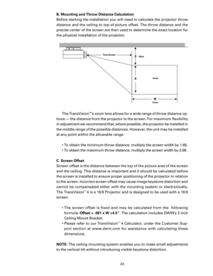 Page 26
24

B. Mounting and Throw Distance Calculation
Before starting the installation you will need to calculate the projector throw 
distance and the ceiling to top-of-picture offset. The throw distance and the 
precise center of the screen are then used to determine the exact location for 
the physical installation of the projector. The TransVision
™’s zoom lens allows for a wide range of throw distance op-
tions — the distance from the projector to the screen. For maximum ﬂexibility 
in adjustment we...