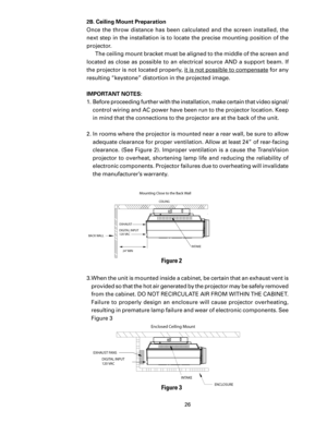 Page 28
26

2B. Ceiling Mount Preparation
Once  the  throw  distance  has  been  calculated  and  the  screen  installed,  the 
next step in the installation is to locate the precise mounting position of the 
projector.  The ceiling mount bracket must be aligned to the middle of the screen and 
located  as  close  as  possible  to  an  electrical  source  AND  a  support  beam.  If 
the projector is not located properly,  it is not possible to compensate for any 
resulting “keystone” distortion in the projected...