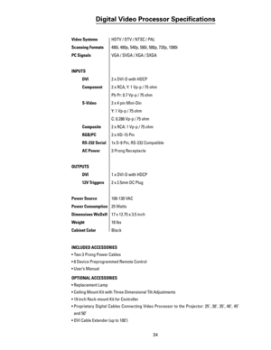 Page 36
34

Digital Video Processor Speciﬁcations
Video Systems  HDTV / DTV / NTSC / PAL 
Scanning Formats   480i, 480p, 540p, 580i, 580p, 720p, 1080i
PC Signals  VGA / SVGA / XGA / SXGA
INPUTS
 DVI  2 x DVI-D with HDCP
 Component  2 x RCA, Y: 1 Vp-p / 75 ohm 
    Pb Pr: 0.7 Vp-p / 75 ohm
   S-Video  2 x 4 pin Mini-Din                       
    Y: 1 Vp-p / 75 ohm
     C: 0.286 Vp-p / 75 ohm
  
Composite  2 x RCA: 1 Vp-p / 75 ohm
  
RGB/PC  2 x HD-15 Pin
  RS-232 Serial  1x D-9 Pin, RS-232 Compatible
 AC Power...