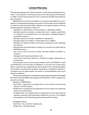 Page 38
36

Limited Warranty 
This warranty applies only to the ﬁrst person or entity that purchases the Trans-
Vision
™ 4 for personal or business use and not for the purpose of distribution 
or resale. The warranty period is for one (1) year from the date of purchase for 
labor and parts.  DWIN Electronics shall not be liable or in any way responsible for any inci
-
dental or consequential damages of any kind. This warranty covers all defects 
in material and workmanship when shipped in its original...