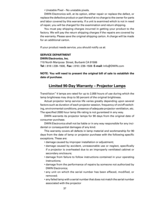 Page 39
37

•  Unstable Pixel – No unstable pixels.
DWIN Electronics will, at its option, either repair or replace the defect, or 
replace the defective product or part thereof at no charge to the owner for parts 
and labor covered by this warranty. If a unit is examined which is not in need 
of repair, you will be charged for the examination and return shipping. You  must  pay  shipping  charges  incurred  in  getting  your  product  to  the 
factory. We will pay the return shipping charges if the repairs are...