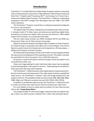 Page 7
5

Introduction
TransVision™ 4 is a High Deﬁnition Digital Video Projection system comprising 
of two complementary components: a High Deﬁnition Video Projector featuring 
Dark  Chip
™ 2  Digital  Light  Processing  (DLP™)  technology  from  Texas  Instru-
ments and a Digital Video Processor. The TransVision
™ 4 offers an outstanding 
progressive scan HDTV images with 16:9 aspect ratio and 1280 x 720 (720P) 
native resolution. The TransVision
™ Projector may be ﬂoor or ceiling mounted and conﬁgured 
for...