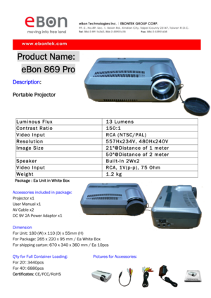 Page 1 
Product Name:   
eBon 869 Pro 
Description:   
Portable Projector 
Luminous Flux  13 Lumens 
Contrast Ratio  150:1 
Video Input  RCA (NTSC/PAL) 
Resolution  557Hx234V, 480Hx240V 
Image Size   21@Distance of 1 meter 
   50@Distance of 2 meter 
Speaker  Built-In 2Wx2 
Video Input   RCA, 1V(p-p), 75 Ohm 
Weight  1.2 kg 
  Package : Ea Unit in White Box 
 
Accessories included in package: 
Projector x1 
User Manual x1 
AV Cable x2 
DC 9V 2A Power Adaptor x1 
 
Dimension 
For Unit: 180 (W) x 110 (D) x 55mm...