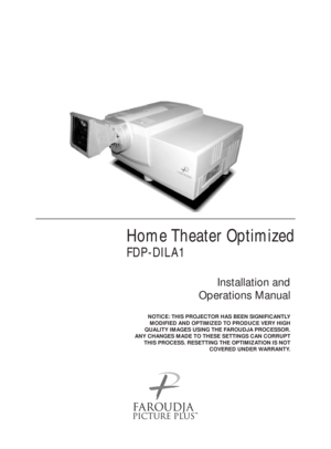 Page 1Home Theater Optimized
FDP-DILA1
Installation and 
Operations Manual
NOTICE: THIS PROJECTOR HAS BEEN SIGNIFICANTLY
MODIFIED AND OPTIMIZED TO PRODUCE VERY HIGH
QUALITY IMAGES USING THE FAROUDJA PROCESSOR.
ANY CHANGES MADE TO THESE SETTINGS CAN CORRUPT
THIS PROCESS. RESETTING THE OPTIMIZATION IS NOT
COVERED UNDER WARRANTY.
™ 
