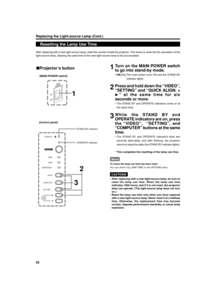 Page 5050
Replacing the Light-source Lamp (Cont.)
Resetting the Lamp Use Time
After replacing with a new light-source lamp, reset the counter inside the projector. This works to reset the life calculation of the
light-source lamp, allowing the used time of the new light-source lamp to be accumulated.
1Turn on the MAIN POWER switch
to go into stand-by mode.
¥ON [ y ]:The main power turns ON and the STAND BY
indicator lights.
2Press and hold down the ÒVIDEOÓ,
ÒSETTINGÓ and ÒQUICK ALIGN. +
3Ó at the same time for...