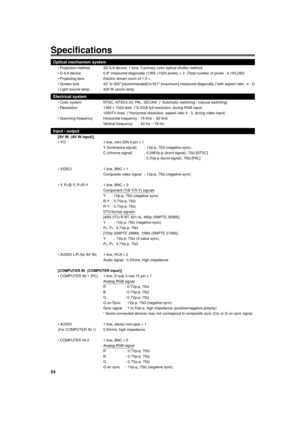 Page 5454
Specifications
Optical mechanism system
¥ Projection method 3D-ILA device, 1 lens, 3 primary color optical shutter method
¥ D-ILA device 0.9 measured diagonally (1365 ´1024 pixels) ´ 3  (Total number of pixels : 4,193,280)
¥ Projecting lens Electric-driven zoom of 1.5 ´
¥ Screen size 42 to 300 [recommended] to 521 [maximum] measured diagonally (*with aspect ratio : 4 : 3)
¥ Light-source lamp 420 W xenon lamp
Electrical system
¥ Color system NTSC, NTSC4.43, PAL, SECAM  (* Automatic switching / manual...