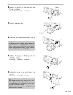 Page 2929
Handle
Lamp Unit
2Loosen the screws on the lamp unit and
lift up the handle
●Loosen the 2 screws with a   screwdriver.
3Pull out the lamp unit
4Insert the new lamp unit until it is fully in
5Tighten the screws of the lamp unit and
close the handle
●Fasten the 2 screws with a   screwdriver.
6Attach the lamp cover and fasten the
screws
●Fasten the 2 screws with a   screwdriver.
Caution
Do not touch the glass surface of the lamp directly with
your hand or stain it. Touching it with a bare hand may
dirty...