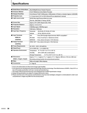 Page 3838
DILA1080pHD Home Theater Projector
D-ILA*
1(Reflective Active Matrix Principle)
D-ILA Device*2/0.82 (1920 pixels x 1080 pixels) x 3 (Total no. of pixels: Approx. \
6,220,000)
x 1.3 zoom lens (1.8:1 to 2.35:1) (Zoom/Focus adjustment: manual)
250 W Ultra-high Pressure Mercury Lamp
[Part No.: BHL5006-S / Rating: 250 W]
Approx. 40 to 200 (Aspect ratio: 16:9)
Approx. 1.5 m to 12 m
1080/60p signal, 1080/50p signal
1920 dots x 1080 dots
Horizontal:56.25 kHz, 67.43 kHz, 67.5 kHz
Vertical :50 Hz, 59.94 Hz, 60...