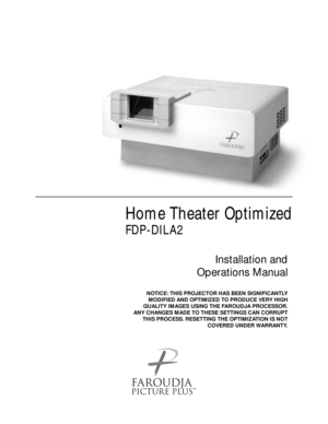 Page 1Home Theater Optimized
FDP-DILA2
Installation and 
Operations Manual
NOTICE: THIS PROJECTOR HAS BEEN SIGNIFICANTLY
MODIFIED AND OPTIMIZED TO PRODUCE VERY HIGH
QUALITY IMAGES USING THE FAROUDJA PROCESSOR.
ANY CHANGES MADE TO THESE SETTINGS CAN CORRUPT
THIS PROCESS. RESETTING THE OPTIMIZATION IS NOT
COVERED UNDER WARRANTY.
™ 