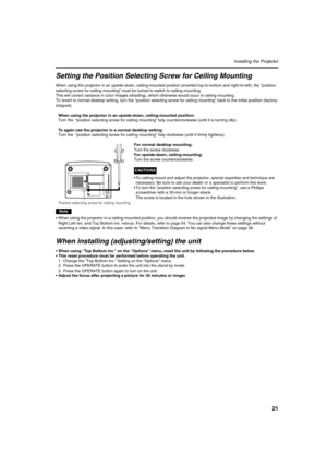 Page 2121
Installing the Projector
Setting the Position Selecting Screw for Ceiling Mounting
When using the projector in an upside-down, ceiling-mounted position (inverted top-to-bottom and right-to-left), the “position 
selecting screw for ceiling mounting” must be turned to switch to ceiling mounting.
This will correct variance in color images (shading), which otherwise would occur in ceiling mounting.
To revert to normal desktop setting, turn the “position selecting screw for ceiling mounting” back to the...